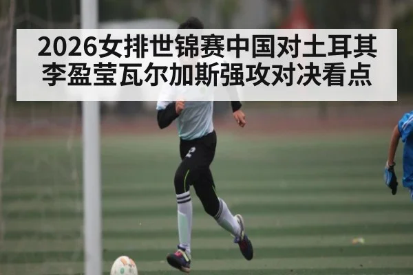 2026女排世锦赛中国对土耳其 李盈莹瓦尔加斯强攻对决看点