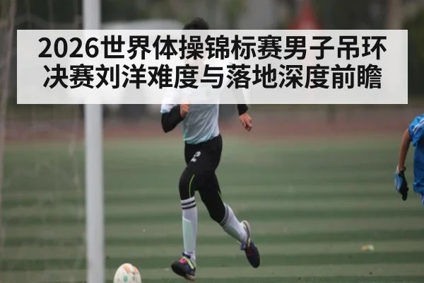 2026世界体操锦标赛男子吊环决赛刘洋难度与落地深度前瞻