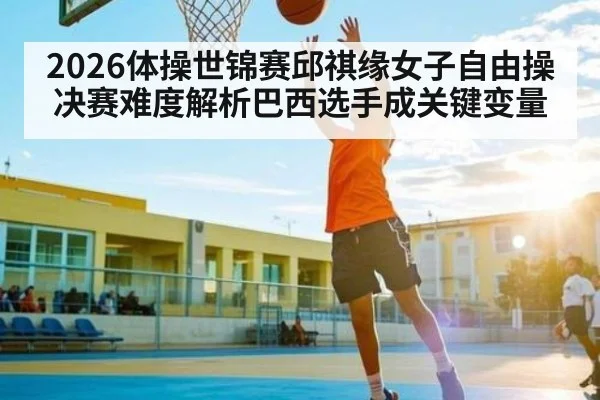 2026体操世锦赛邱祺缘女子自由操决赛难度解析巴西选手成关键变量