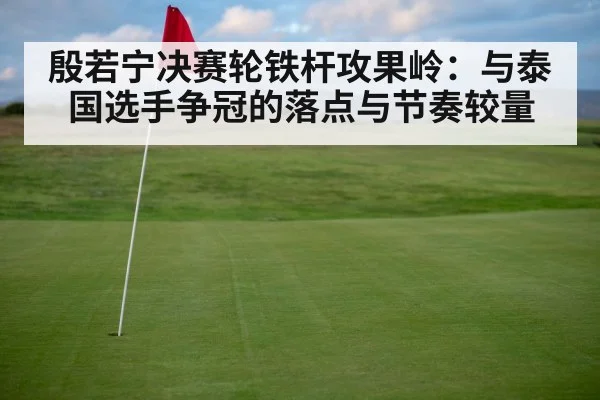 殷若宁决赛轮铁杆攻果岭：与泰国选手争冠的落点与节奏较量